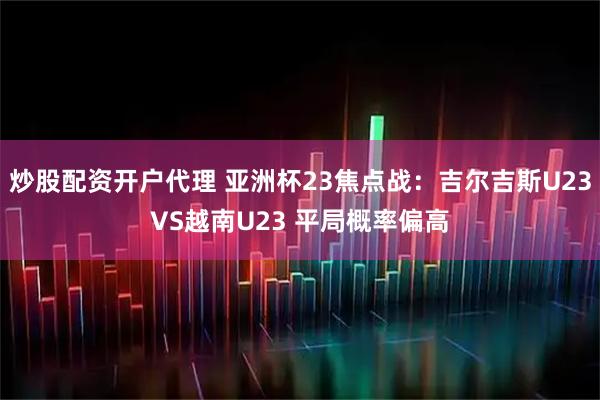 炒股配资开户代理 亚洲杯23焦点战：吉尔吉斯U23VS越南U23 平局概率偏高