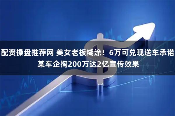 配资操盘推荐网 美女老板糊涂！6万可兑现送车承诺 某车企掏200万达2亿宣传效果
